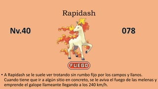 Rapidash
• A Rapidash se le suele ver trotando sin rumbo fijo por los campos y llanos.
Cuando tiene que ir a algún sitio en concreto, se le aviva el fuego de las melenas y
emprende el galope llameante llegando a los 240 km/h.
 