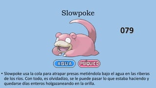 Slowpoke
• Slowpoke usa la cola para atrapar presas metiéndola bajo el agua en las riberas
de los ríos. Con todo, es olvidadizo, se le puede pasar lo que estaba haciendo y
quedarse días enteros holgazaneando en la orilla.
 