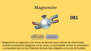 Magnemite
• Magnemite se engancha a las líneas de tensión para nutrirse de electricidad.
Cuando se producen apagones en las casas, es aconsejable revisar el automático
y comprobar que no hay Pokémon de este tipo colgados en la caja de fusibles.
 