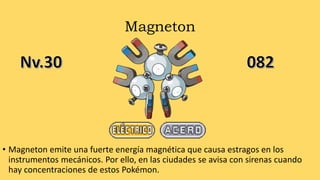 Magneton
• Magneton emite una fuerte energía magnética que causa estragos en los
instrumentos mecánicos. Por ello, en las ciudades se avisa con sirenas cuando
hay concentraciones de estos Pokémon.
 