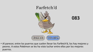 Farfetch’d
• Al parecer, entre los puerros que suelen llevar los Farfetch’d, los hay mejores y
peores. A estos Pokémon se les ha visto luchar entre ellos por los mejores
puerros.
 
