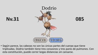 Dodrio
• Según parece, las cabezas no son las únicas partes del cuerpo que tiene
triplicadas. Dodrio también tiene tres corazones y tres pares de pulmones. Con
esta constitución, puede correr largas distancias sin cansarse.
 