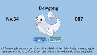 Dewgong
• A Dewgong le encanta dormitar sobre la frialdad del hielo. Antiguamente, algún
que otro marino lo confundió con una sirena al verlo dormido sobre un glaciar.
 