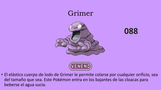 Grimer
• El elástico cuerpo de lodo de Grimer le permite colarse por cualquier orificio, sea
del tamaño que sea. Este Pokémon entra en los bajantes de las cloacas para
beberse el agua sucia.
 