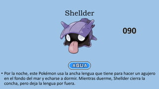 Shellder
• Por la noche, este Pokémon usa la ancha lengua que tiene para hacer un agujero
en el fondo del mar y echarse a dormir. Mientras duerme, Shellder cierra la
concha, pero deja la lengua por fuera.
 