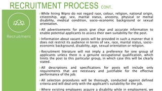 RECRUITMENT PROCESS CONT..
While hiring Wipro do not regard race, colour, religion, national origin,
citizenship, age, sex, marital status, ancestry, physical or mental
disability, medical condition, socio-economic background or sexual
orientation.
All advertisements for posts give clear and accurate information to
enable potential applicants to assess their own suitability for the post.
Information about vacant posts will be provided in such a manner that it
does not restrict its audience in terms of sex, race, marital status, socio-
economic background, disability, age, sexual orientation or religion.
Recruitment literature will not imply a preference for one group of
applicants unless there is a genuine occupational qualification, which
limits the post to this particular group, in which case this will be clearly
stated.
All descriptions and specifications for posts will include only
requirements that are necessary and justifiable for the effective
performance of the job.
All selection procedures will be thorough, conducted against defined
criteria and will deal only with the applicant's suitability for the job.
Where existing employees acquire a disability while in employment, we
 