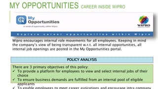MY OPPORTUNITIES CAREER INSIDE WIPRO
There are 3 primary objectives of this policy:
 To provide a platform for employees to view and select internal jobs of their
choice
 To ensure business demands are fulfilled from an internal pool of eligible
applicants
POLICY ANALYSIS
Wipro encourages internal role movements for all employees. Keeping in mind
the company’s view of being transparent w.r.t. all internal opportunities, all
internal job openings are posted in the My Opportunities portal.
 