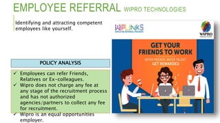 EMPLOYEE REFERRAL WIPRO TECHNOLOGIES
 Employees can refer Friends,
Relatives or Ex-colleagues.
 Wipro does not charge any fee at
any stage of the recruitment process
and has not authorized
agencies/partners to collect any fee
for recruitment.
 Wipro is an equal opportunities
employer.
POLICY ANALYSIS
Identifying and attracting competent
employees like yourself.
 