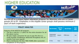 HIGHER EDUCATION
Features of the NOTCH UP program:
 The fee is only Rs.1.2 Lakhs for the entire duration for all
the above course.
 We also made a provision for you to pay this fee in a
small monthly installments deducted throughout the 24
months from your payroll.
 Wipro reimburses the fees TWO YEARS after successful
completion of the program.
POLICY ANALYSIS
NOTCH UP is a unique higher education program for Wiproites who are in Career
groups A3 to D1. Employees in the eligible career groups shall possess minimum 2
years of work experience.
 