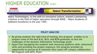 HIGHER EDUCATION CONT.
 By giving students the right kind of training, this program enables us to
prepare some of the best B.Sc, BCA, and BCM graduates to face the
challenges of the dynamic Information Technology world.
 Apart from equipping the students with necessary platform skills, behavioral
skills and providing live project exposure, this program provides an
opportunity to pursue an 8-semester (four years) off-campus collaborative
MS Program with BITS, Pilani.
POLICY ANALYSIS
Wipro Technologies, in line with its innovative culture, started a pioneering
initiative in the field of higher education through WASE - Wipro Academy of
Software Excellence in the year 1995.
 