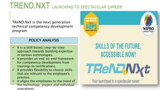 TREND.NXT LAUNCHPAD TO SPECTACULAR CAREER
 It is a skill based, step-by-step
approach towards building expertise
in various technologies.
 It provides an end-to-end framework
for competency development from
trainings to certifications.
 It provides flexibility to choose skills
that are relevant to the employee's
practice.
 It aligns the employees to the trend of
the technology, project and individual
aspirations.
POLICY ANALYSIS
TReND.Nxt is the next generation
technical competency development
program
 
