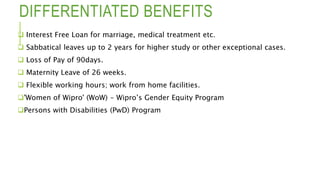 DIFFERENTIATED BENEFITS
 Interest Free Loan for marriage, medical treatment etc.
 Sabbatical leaves up to 2 years for higher study or other exceptional cases.
 Loss of Pay of 90days.
 Maternity Leave of 26 weeks.
 Flexible working hours; work from home facilities.
'Women of Wipro' (WoW) - Wipro’s Gender Equity Program
Persons with Disabilities (PwD) Program
 