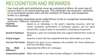 RECOGNITION AND REWARDS
Your hard work and contribution never go unnoticed at Wipro. At every step of
success there is an award awaiting you. The challenges we encounter, motivates
us to accomplish greater feats and the comforts of rewards and recognition
comes as a package.
Wipro provides dedicated portal called Winner Circle to recognition outstanding
performer. Different categories are like:
Inspiring
Performance
Award to an individual, in the giver's reporting structure, who has
shown exemplary performance in individual capacity and has gone
beyond their scope of work to accomplish a challenging assignment.
Round of Applause Recognize a peer for providing help and support beyond their scope of
work
Victory League Award to a team who has outperformed their deliverables as a team.
You Live The Tenets Award to be given to an employee who exhibits the Tenet behaviours
and lives the Wipro Values.
You Made a
Difference
Appreciate the efforts of a colleague
Long services award Wipro take pride in our long serving colleagues. Contribution through a
 