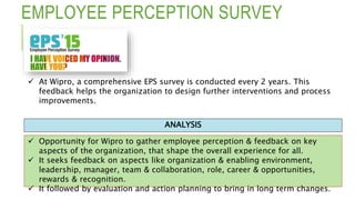 EMPLOYEE PERCEPTION SURVEY
 Opportunity for Wipro to gather employee perception & feedback on key
aspects of the organization, that shape the overall experience for all.
 It seeks feedback on aspects like organization & enabling environment,
leadership, manager, team & collaboration, role, career & opportunities,
rewards & recognition.
 It followed by evaluation and action planning to bring in long term changes.
ANALYSIS
 At Wipro, a comprehensive EPS survey is conducted every 2 years. This
feedback helps the organization to design further interventions and process
improvements.
 