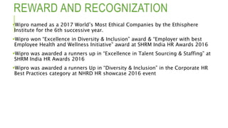 REWARD AND RECOGNIZATION
Wipro named as a 2017 World’s Most Ethical Companies by the Ethisphere
Institute for the 6th successive year.
Wipro won “Excellence in Diversity & Inclusion” award & “Employer with best
Employee Health and Wellness Initiative” award at SHRM India HR Awards 2016
Wipro was awarded a runners up in “Excellence in Talent Sourcing & Staffing” at
SHRM India HR Awards 2016
Wipro was awarded a runners Up in “Diversity & Inclusion” in the Corporate HR
Best Practices category at NHRD HR showcase 2016 event
 