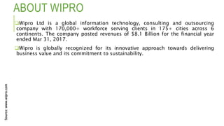 ABOUT WIPRO
Wipro Ltd is a global information technology, consulting and outsourcing
company with 170,000+ workforce serving clients in 175+ cities across 6
continents. The company posted revenues of $8.1 Billion for the financial year
ended Mar 31, 2017.
Wipro is globally recognized for its innovative approach towards delivering
business value and its commitment to sustainability.
Source:www.wipro.com
 