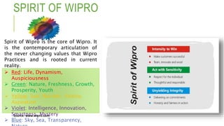  Red: Life, Dynamism,
Auspiciousness
 Green: Nature, Freshness, Growth,
Prosperity, Youth
 Yellow: Sun, Warmth, Vitality,
Aspiration
 Violet: Intelligence, Innovation,
Smartness, Mystery
 Blue: Sky, Sea, Transparency,
SPIRIT OF WIPRO
Source: www.wipro.com
Spirit of Wipro is the core of Wipro. It
is the contemporary articulation of
the never changing values that Wipro
Practices and is rooted in current
reality.
 