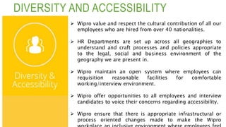 DIVERSITY AND ACCESSIBILITY
 Wipro value and respect the cultural contribution of all our
employees who are hired from over 40 nationalities.
 HR Departments are set up across all geographies to
understand and craft processes and policies appropriate
to the legal, social and business environment of the
geography we are present in.
 Wipro maintain an open system where employees can
requisition reasonable facilities for comfortable
working/interview environment.
 Wipro offer opportunities to all employees and interview
candidates to voice their concerns regarding accessibility.
 Wipro ensure that there is appropriate infrastructural or
process oriented changes made to make the Wipro
 