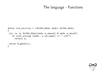 The language - Functions
defun ctf_section = (Elf64_Ehdr ehdr) Elf64_Shdr:
{
for (s in Elf64_Shdr[ehdr.e_shnum] @ ehdr.e_s...