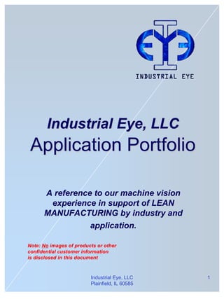 Industrial Eye, LLC
 Application Portfolio

      A reference to our machine vision
       experience in support of LEAN
      MANUFACTURING by industry and
                 application.

Note: No images of products or other
confidential customer information
is disclosed in this document


                         Industrial Eye, LLC    1
                         Plainfield, IL 60585
 