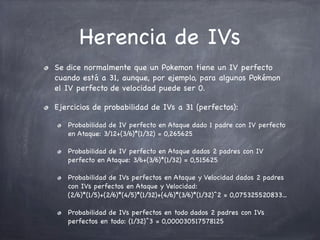 Herencia de IVs
Se dice normalmente que un Pokemon tiene un IV perfecto
cuando está a 31, aunque, por ejemplo, para algunos Pokémon
el IV perfecto de velocidad puede ser 0.
Ejercicios de probabilidad de IVs a 31 (perfectos):
Probabilidad de IV perfecto en Ataque dado 1 padre con IV perfecto
en Ataque: 3/12+(3/6)*(1/32) = 0,265625
Probabilidad de IV perfecto en Ataque dados 2 padres con IV
perfecto en Ataque: 3/6+(3/6)*(1/32) = 0,515625
Probabilidad de IVs perfectos en Ataque y Velocidad dados 2 padres
con IVs perfectos en Ataque y Velocidad:
(2/6)*(1/5)+(2/6)*(4/5)*(1/32)+(4/6)*(3/6)*(1/32)^2 = 0,075325520833...
Probabilidad de IVs perfectos en todo dados 2 padres con IVs
perfectos en todo: (1/32)^3 = 0,000030517578125

 