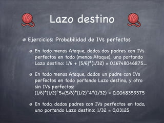 Lazo destino
Ejercicios: Probabilidad de IVs perfectos
En todo menos Ataque, dados dos padres con IVs
perfectos en todo (menos Ataque), uno portando
Lazo destino: 1/6 + (5/6)*(1/32) = 0,16748046875...
En todo menos Ataque, dados un padre con IVs
perfectos en todo portando Lazo destino, y otro
sin IVs perfectos:
(1/6)*(1/2)^5+(5/6)*(1/2)^4*(1/32) = 0,0068359375
En todo, dados padres con IVs perfectos en todo,
uno portando Lazo destino: 1/32 = 0,03125

 