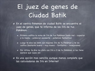 El juez de genes de
Ciudad Batik
En el centro Pokemon de ciudad Batik se encuentra el
juez de genes, que te informa de los IVs de tus
Pokémon:
Primero caliﬁca la suma de IVs de tus Pokémon (nada mal - superior
a la media - potencial excelente - potencial fantastico)
Luego te dice los stats con mejores IVs de tu Pokémon y te los
caliﬁca (bastante bueno - muy bueno - fantástico - inmejorable)
Por último, te dice los stats con IVs a 0 de tu Pokémon, si los tiene
(parece que cojea en)

Es una opción mas sencilla aunque menos completa que
las calculadoras de IVs en Internet

 