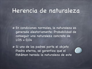 Herencia de naturaleza
En condiciones normales, la naturaleza es
generada aleatoriamente: Probabilidad de
conseguir una naturaleza concreta de
1/25 = 0,04
Si uno de los padres porta el objeto
Piedra eterna, se garantiza que el
Pokémon hereda la naturaleza de este

 