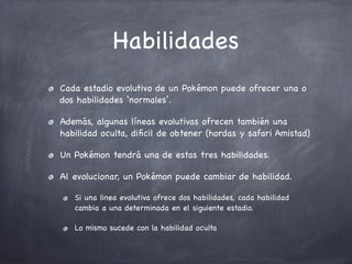 Habilidades
Cada estadio evolutivo de un Pokémon puede ofrecer una o
dos habilidades ‘normales’.
Además, algunas líneas evolutivas ofrecen también una
habilidad oculta, diﬁcil de obtener (hordas y safari Amistad)
Un Pokémon tendrá una de estas tres habilidades.
Al evolucionar, un Pokémon puede cambiar de habilidad.
Si una linea evolutiva ofrece dos habilidades, cada habilidad
cambia a una determinada en el siguiente estadio.
Lo mismo sucede con la habilidad oculta

 