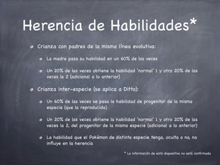 Herencia de Habilidades*
Crianza con padres de la misma línea evolutiva:
La madre pasa su habilidad en un 60% de las veces
Un 20% de las veces obtiene la habilidad ‘normal’ 1 y otro 20% de las
veces la 2 (adicional a lo anterior)

Crianza inter-especie (se aplica a Ditto):
Un 60% de las veces se pasa la habilidad de progenitor de la misma
especie (que la reproducida)
Un 20% de las veces obtiene la habilidad ‘normal’ 1 y otro 20% de las
veces la 2, del progenitor de la misma especie (adicional a lo anterior)
La habilidad que el Pokémon de distinta especie tenga, oculta o no, no
inﬂuye en la herencia
* La información de está diapositiva no está conﬁrmada

 