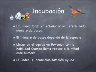 Incubación
Un huevo tarda en eclosionar un determinado
número de pasos
El número de pasos depende de la especie
Llevar en el equipo un Pokémon con la
habilidad Cuerpo llama reduce a la mitad
este número
El Poder O Incubación también ayuda

 
