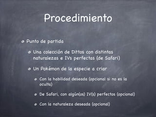 Procedimiento
Punto de partida
Una colección de Dittos con distintas
naturalezas e IVs perfectas (de Safari)
Un Pokémon de la especie a criar
Con la habilidad deseada (opcional si no es la
oculta)
De Safari, con algún(os) IV(s) perfectos (opcional)
Con la naturaleza deseada (opcional)

 