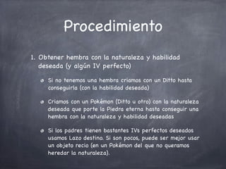 Procedimiento
1. Obtener hembra con la naturaleza y habilidad
deseada (y algún IV perfecto)
Si no tenemos una hembra criamos con un Ditto hasta
conseguirla (con la habilidad deseada)
Criamos con un Pokémon (Ditto u otro) con la naturaleza
deseada que porte la Piedra eterna hasta conseguir una
hembra con la naturaleza y habilidad deseadas
Si los padres tienen bastantes IVs perfectos deseados
usamos Lazo destino. Si son pocos, puede ser mejor usar
un objeto recio (en un Pokémon del que no queramos
heredar la naturaleza).

 