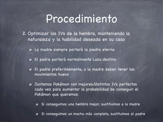 Procedimiento
2. Optimizar los IVs de la hembra, manteniendo la
naturaleza y la habilidad deseada en su caso
La madre siempre portará la piedra eterna
El padre portará normalmente Lazo destino
El padre preferiblemente, o la madre deben tener los
movimientos huevo
Juntamos Pokémon con mejores/distintos IVs perfectos
cada vez para aumentar la probabilidad de conseguir el
Pokémon que queremos:
Si conseguimos una hembra mejor, sustituimos a la madre
Si conseguimos un macho más completo, sustituimos al padre

 