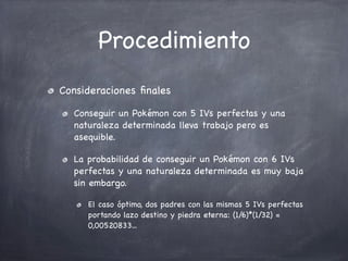 Procedimiento
Consideraciones ﬁnales
Conseguir un Pokémon con 5 IVs perfectas y una
naturaleza determinada lleva trabajo pero es
asequible.
La probabilidad de conseguir un Pokémon con 6 IVs
perfectas y una naturaleza determinada es muy baja
sin embargo.
El caso óptimo, dos padres con las mismas 5 IVs perfectas
portando lazo destino y piedra eterna: (1/6)*(1/32) =
0,00520833...

 