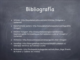 Bibliografía
Wikidex: http:/
/es.pokemon.wikia.com/wiki/WikiDex (Imágenes y
contenido)
Demotivational posters: http:/
/www.demotivationalposters.net/tags/ditto
(Imagen)
Pokémon Dungeon: http:/
/www.pokemondungeon.net/2013/11/abeginners-guide-to-breeding-perfect-pokemon-x-and-y/ (Imagen y
Contenido)
Animevice: http:/
/www.animevice.com/smeargle/22-1510/ (Imagen)
Gamefaqs: http:/
/www.gamefaqs.com/boards/696959-pokemon-x/
67871602 (Herencia de habilidad oculta)
Bulbapedia: http:/
/bulbapedia.bulbagarden.net/wiki/Main_Page (Puesta
de huevos y Cadenas de crianza)

 