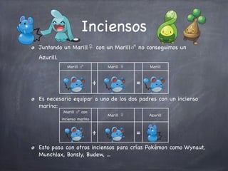 Inciensos
Juntando un Marill♀ con un Marill♂ no conseguimos un
Azurill.
Marill ♂

Marill ♀

+

Marill

=

Es necesario equipar a uno de los dos padres con un incienso
marino:
Marill ♂ con

Marill ♀

incienso marino

+

Azurill

=

Esto pasa con otros inciensos para crías Pokémon como Wynaut,
Munchlax, Bonsly, Budew, ...

 