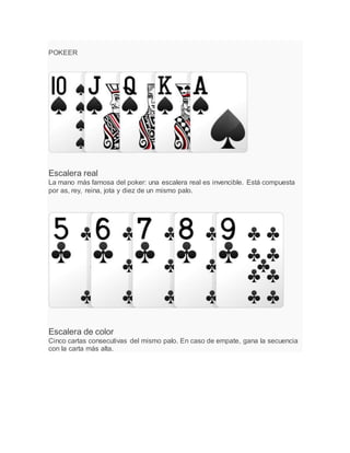 POKEER
Escalera real
La mano más famosa del poker: una escalera real es invencible. Está compuesta
por as, rey, reina, jota y diez de un mismo palo.
Escalera de color
Cinco cartas consecutivas del mismo palo. En caso de empate, gana la secuencia
con la carta más alta.
 