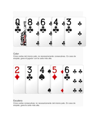 Color
Cinco cartas del mismo palo, no necesariamente consecutivas. En caso de
empate, gana el jugador con la carta más alta.
Escalera
Cinco cartas consecutivas no necesariamente del mismo palo. En caso de
empate, gana la carta más alta.
 