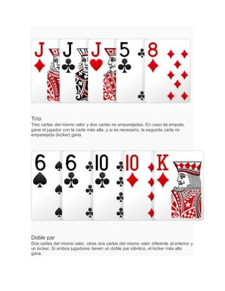 Trío
Tres cartas del mismo valor y dos cartas no emparejadas. En caso de empate,
gana el jugador con la carta más alta, y si es necesario, la segunda carta no
emparejada (kicker) gana.
Doble par
Dos cartas del mismo valor, otras dos cartas del mismo valor diferente al anterior y
un kicker. Si ambos jugadores tienen un doble par idéntico, el kicker más alto
gana.
 