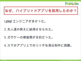 Copyright © POKELABO.inc All Rights Reserved.Confidential
1.PHP エンジニアが多かった。
2. 先人達の教えに納得させられた。
3. ガラケーの横展開が目的だった。
4. スマホアプリ上でのリッチな演出制作に困難。
なぜ、ハイブリッドアプリを採用したのか？
 