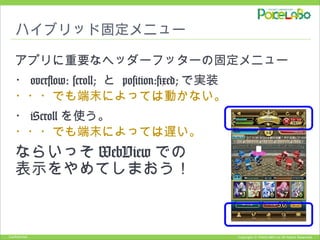 Copyright © POKELABO.inc All Rights Reserved.Confidential
ハイブリッド固定メニュー
アプリに重要なヘッダーフッターの固定メニュー
・ overflow: scroll; と position:fixed; で実装
・・・でも端末によっては動かない。
・ iScroll を使う。
・・・でも端末によっては遅い。
ならいっそ WebView での
表示をやめてしまおう！
 