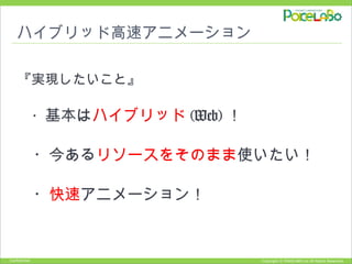 Copyright © POKELABO.inc All Rights Reserved.Confidential
ハイブリッド高速アニメーション
『実現したいこと』
　・基本はハイブリッド (Web) ！
　・今あるリソースをそのまま使いたい！
　・快速アニメーション！
 