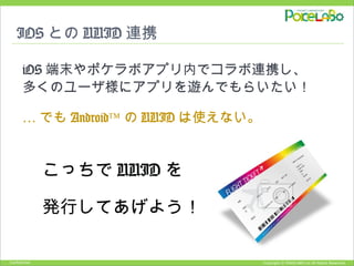 Copyright © POKELABO.inc All Rights Reserved.Confidential
IOS との UUID 連携
iOS 端末やポケラボアプリ内でコラボ連携し、
多くのユーザ様にアプリを遊んでもらいたい！
… でも Android™ の UUID は使えない。
　　こっちで UUID を
　　発行してあげよう！
 