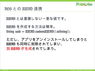 Copyright © POKELABO.inc All Rights Reserved.Confidential
IOS との UUID 連携
UUID とは重複しない一意な値です。
UUID を作成する方法は簡単。
String uuid = UUID.randomUUID().toString();
ただし、アプリをアンインストールしてしまうと
UUID も同時に削除されてしまい、
別 UUID が生成されてしまう。
 