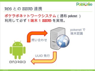Copyright © POKELABO.inc All Rights Reserved.Confidential
IOS との UUID 連携
ポケラボネットワークシステム（通称 pokenet ）
利用して必ず１端末１ UUID を実現。
pokenet で
端末認識
UUID 発行
問い合わせ
 