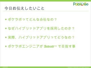 Copyright © POKELABO.inc All Rights Reserved.Confidential
今日お伝えしたいこと
◆ ポケラボってどんな会社なの？
◆ なぜハイブリッドアプリを採用したのか？
◆ 実際、ハイブリッドアプリってどうなの？
◆ ポケラボエンジニアが Android™ で目指す事
 