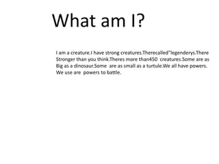 What am I?
I am a creature.I have strong creatures.Therecalled”legenderys.There
Stronger than you think.Theres more than450 creatures.Some are as
Big as a dinosaur.Some are as small as a turtule.We all have powers.
We use are powers to battle.
 