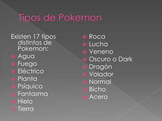 Existen 17 tipos      Roca
  distintos de        Lucha
  Pokemon:            Veneno
 Agua
                      Oscuro o Dark
 Fuego
                      Dragón
 Eléctrico
                      Volador
 Planta
                      Normal
 Psíquico
                      Bicho
 Fantasma
                      Acero
 Hielo
 Tierra
 