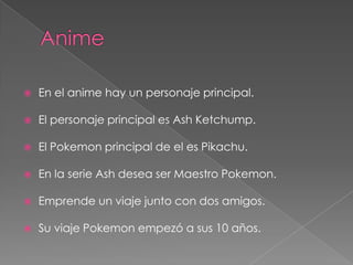    En el anime hay un personaje principal.

   El personaje principal es Ash Ketchump.

   El Pokemon principal de el es Pikachu.

   En la serie Ash desea ser Maestro Pokemon.

   Emprende un viaje junto con dos amigos.

   Su viaje Pokemon empezó a sus 10 años.
 